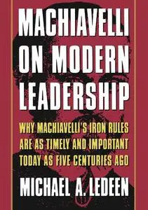 Machiavelli on Modern Leadership: Why Machiavelli's Iron Rules Are As Timely And Important Today As Five Centuries Ago