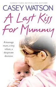 «A Last Kiss for Mummy: A teenage mum, a tiny infant, a desperate decision» by Casey Watson