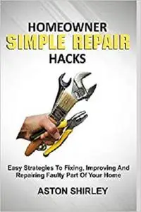 HOMEOWNER SIMPLE REPAIR HACKS: Easy Strategies To Fixing, Improving And Repairing Faulty Part Of Your Home