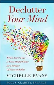 Declutter Your Mind: Twelve Secret Steps to Clear Mental Clutter for A Lifetime of Peace and Bliss
