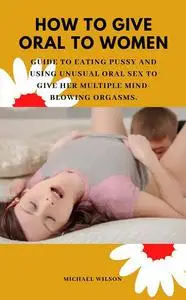 HOW TO GIVE ORAL TO WOMEN: Guide to Eating Pussy and Using Unusual Oral Sex