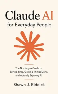 Claude AI for Everyday People: The No-Jargon Guide to Saving Time, Getting Things Done, and Actually Enjoying AI