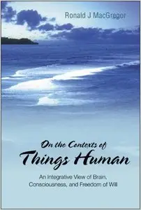 On the Contexts of Things Human: An Integrative View of Brain, Consciousness, and Freedom of Will by Ronald J. MacGregor