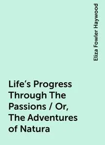 «Life's Progress Through The Passions / Or, The Adventures of Natura» by Eliza Fowler Haywood
