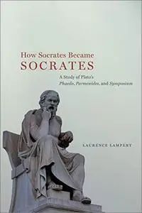 How Socrates Became Socrates: A Study of Plato’s “Phaedo,” “Parmenides,” and “Symposium”