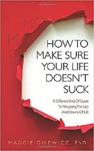 How To Make Sure Your Life Doesn't Suck: A Different Kind Of Guide To Navigating The Ups And Downs Of Life