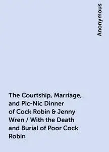 «The Courtship, Marriage, and Pic-Nic Dinner of Cock Robin & Jenny Wren / With the Death and Burial of Poor Cock Robin»