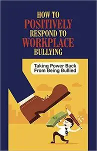 How To Positively Respond To Workplace Bullying: Taking Power Back From Being Bullied: Deal With Issues At Work