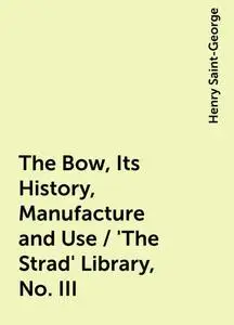 «The Bow, Its History, Manufacture and Use / 'The Strad' Library, No. III» by Henry Saint-George