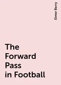 «The Forward Pass in Football» by Elmer Berry