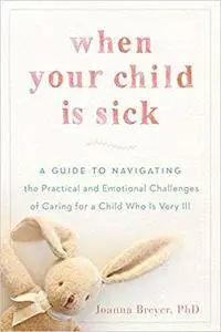 When Your Child Is Sick: A Guide to Navigating the Practical and Emotional Challenges of Caring for a Child Who Is Very Ill