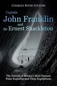 Captain John Franklin and Sir Ernest Shackleton: The History of Britain’s Most Famous Polar Explorers and Their Expeditions