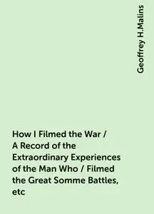 «How I Filmed the War / A Record of the Extraordinary Experiences of the Man Who / Filmed the Great Somme Battles, etc»