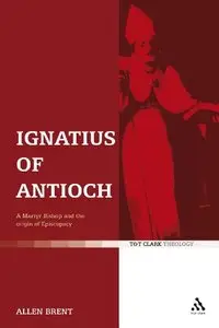 Allen Brent - Ignatius of Antioch: A Martyr Bishop and the origin of Episcopacy