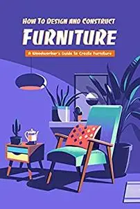 How To Design and Construct Furniture: A Woodworker’s Guide to Create Furniture