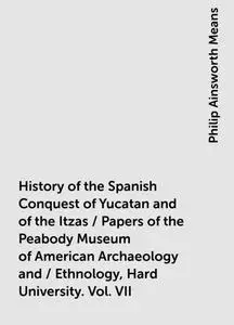 «History of the Spanish Conquest of Yucatan and of the Itzas / Papers of the Peabody Museum of American Archaeology and