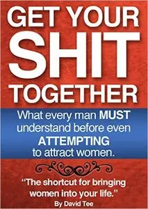Get Your Shit Together - What every man MUST understand before even ATTEMPTING to attract women