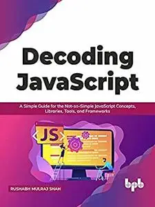 Decoding JavaScript: A Simple Guide for the Not-so-Simple JavaScript Concepts, Libraries, Tools, and Frameworks