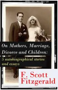 «On Mothers, Marriage, Divorce and Children: 5 autobiographical stories and essays» by Francis Scott Fitzgerald