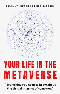 Your Life In The Metaverse : Everything you need to know about the virtual internet of tomorrow