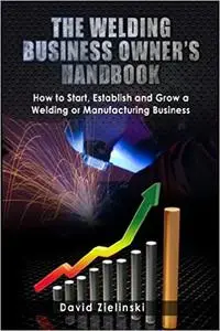 The Welding Business Owner's Hand Book: How to Start, Establish and Grow a Welding or Manufacturing Business