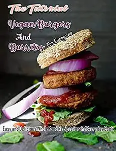 The Tutorial Vegan Burgers and Burritos For Everyone with Easy and Delicious Whole Food Recipes for the Everyday Cook