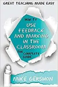 How to Use Feedback and Marking in the Classroom: The Complete Guide (The How to...Great Classroom Teaching Series)