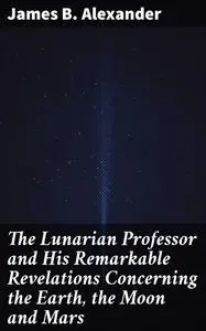 «The Lunarian Professor and His Remarkable Revelations Concerning the Earth, the Moon and Mars» by James Alexander