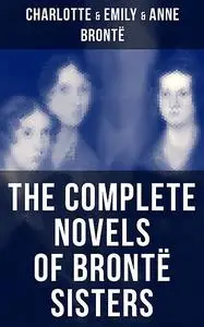 «The Complete Novels of Brontë Sisters» by Anne Brontë, Charlotte Brontë, Emily Jane Brontë