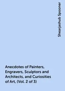 «Anecdotes of Painters, Engravers, Sculptors and Architects, and Curiosities of Art, (Vol. 2 of 3)» by Shearjashub Spoon
