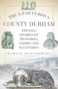 The A-Z of Curious County Durham: Strange Stories of Mysteries, Crimes and Eccentrics