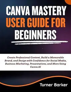 Canva Mastery User Guide for Beginners: Create Professional Content, Build a Memorable Brand, and Design with Confidence