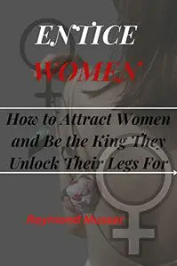 ENTICE WOMEN: How to Attract Women and Be the King They Unlock Their Legs For