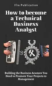 How to become a Technical Business Analyst: Building the Business Acumen You Need to Promote Your Projects to Management