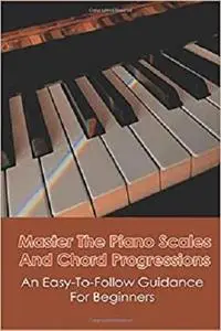 Master The Piano Scales And Chord Progressions: An Easy-To-Follow Guidance For Beginners: Piano Chord Book