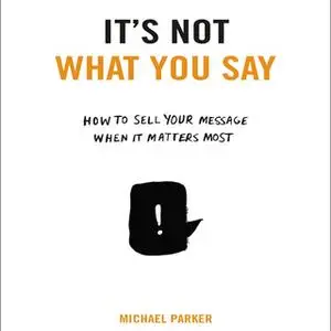 «It's Not What You Say: How to Sell Your Message When It Matters Most» by Michael Parker