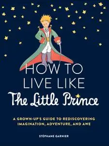 How to Live Like the Little Prince: A Grown-Up's Guide to Rediscovering Imagination, Adventure, and Awe