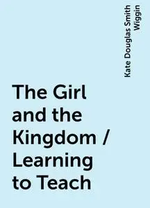 «The Girl and the Kingdom / Learning to Teach» by Kate Douglas Smith Wiggin