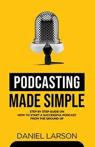 Podcasting Made Simple: The Step by Step Guide on How to Start a Successful Podcast from the Ground up