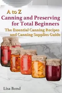 «A to Z Canning and Preserving for Total Beginners The Essential Canning Recipes and Canning Supplies Guide» by Lisa Bon