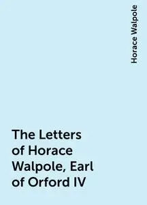 «The Letters of Horace Walpole, Earl of Orford IV» by Horace Walpole