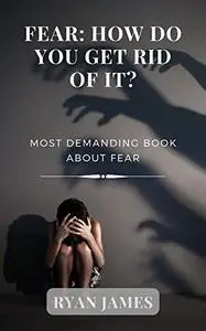 FEAR: HOW DO YOU GET RID OF IT?: Most Demanding book about Fear
