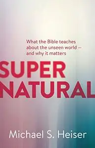 Supernatural: What the Bible Teaches About the Unseen World - and Why It Matters