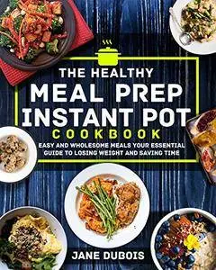 The Healthy Meal Prep Instant Pot Cookbook: Easy and Wholesome Meals Your Essential Guide to Losing Weight and Saving Time