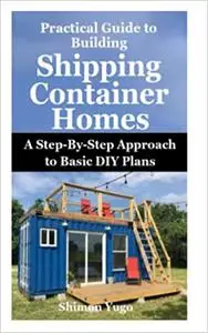 Practical Guide to Building Shipping Container Homes: A Step-By-Step Approach to Basic DIY Plans