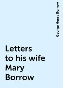 «Letters to his wife Mary Borrow» by George Henry Borrow