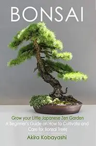 BONSAI - Grow Your Own Little Japanese Zen Garden : A Beginner’s Guide On How To Cultivate And Care For Your Bonsai Trees