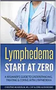 Lymphedema: Start at Zero: A Beginner's Guide to Understanding, Treating and Coping with Lymphedema