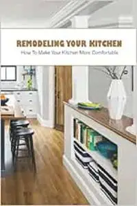 Remodeling Your Kitchen: How To Make Your Kitchen More Comfortable: Guide To Remodel Your Kitchen
