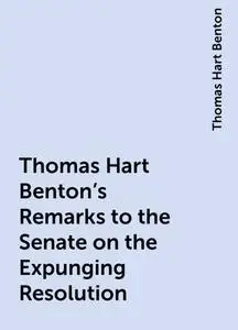 «Thomas Hart Benton's Remarks to the Senate on the Expunging Resolution» by Thomas Hart Benton